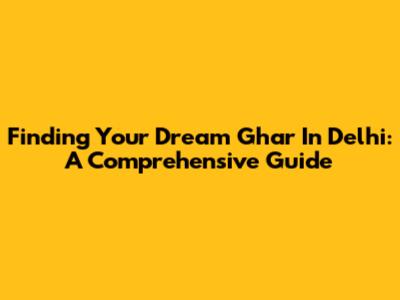 Finding Your Dream Ghar In Delhi: A Comprehensive Guide