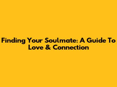 Finding Your Soulmate: A Guide To Love & Connection