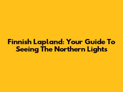 Finnish Lapland: Your Guide To Seeing The Northern Lights