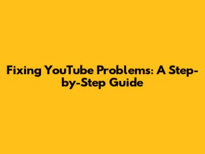 Fixing YouTube Problems: A Step-by-Step Guide