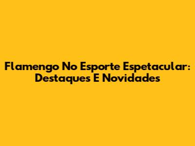 Flamengo No Esporte Espetacular: Destaques E Novidades