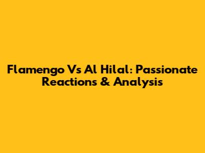 Flamengo Vs Al Hilal: Passionate Reactions & Analysis