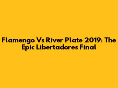 Flamengo Vs River Plate 2019: The Epic Libertadores Final