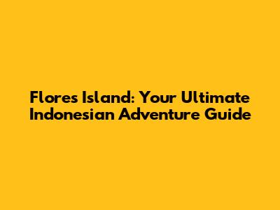 Flores Island: Your Ultimate Indonesian Adventure Guide