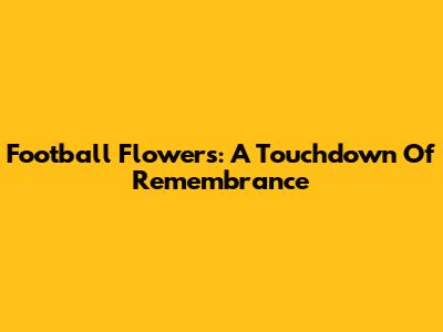 Football Flowers: A Touchdown Of Remembrance