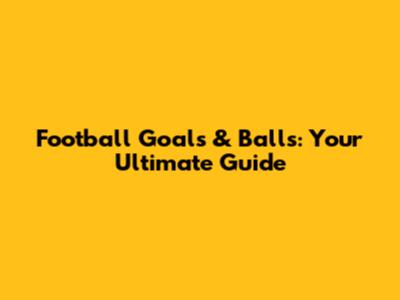 Football Goals & Balls: Your Ultimate Guide