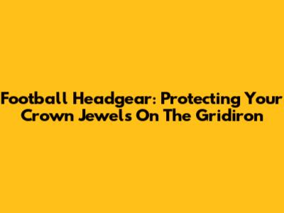 Football Headgear: Protecting Your Crown Jewels On The Gridiron