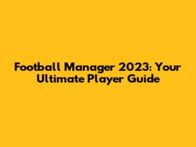 Football Manager 2023: Your Ultimate Player Guide