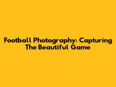 Football Photography: Capturing The Beautiful Game