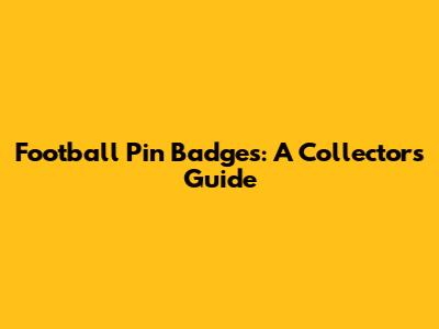 Football Pin Badges: A Collector's Guide