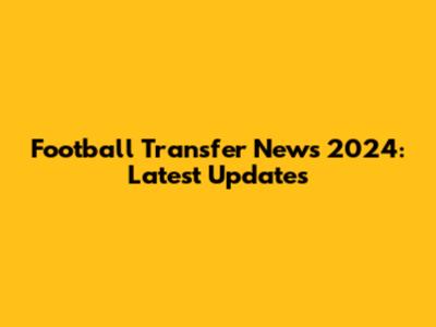 Football Transfer News 2024: Latest Updates