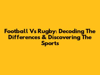 Football Vs Rugby: Decoding The Differences & Discovering The Sports