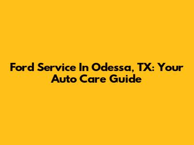 Ford Service In Odessa, TX: Your Auto Care Guide