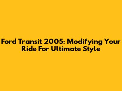 Ford Transit 2005: Modifying Your Ride For Ultimate Style