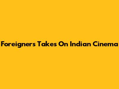 Foreigners' Takes On Indian Cinema