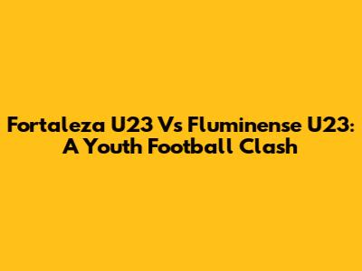 Fortaleza U23 Vs Fluminense U23: A Youth Football Clash