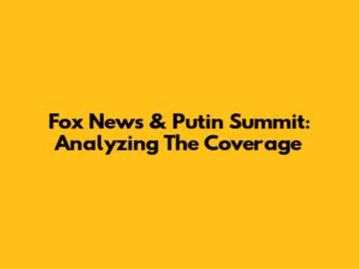 Fox News & Putin Summit: Analyzing The Coverage