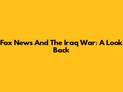 Fox News And The Iraq War: A Look Back
