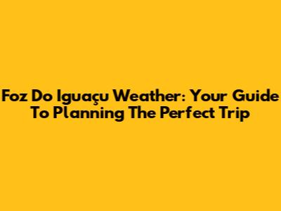 Foz Do Iguaçu Weather: Your Guide To Planning The Perfect Trip