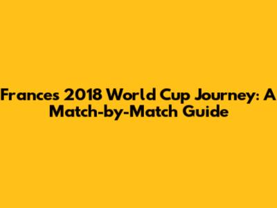 France's 2018 World Cup Journey: A Match-by-Match Guide