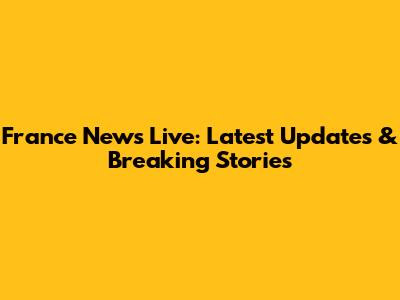 France News Live: Latest Updates & Breaking Stories
