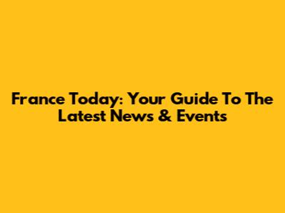 France Today: Your Guide To The Latest News & Events