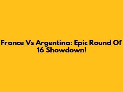 France Vs Argentina: Epic Round Of 16 Showdown!