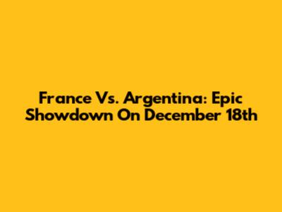 France Vs. Argentina: Epic Showdown On December 18th