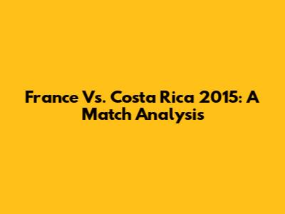 France Vs. Costa Rica 2015: A Match Analysis