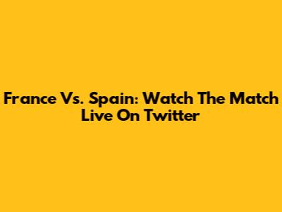 France Vs. Spain: Watch The Match Live On Twitter