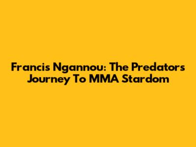 Francis Ngannou: The Predator's Journey To MMA Stardom