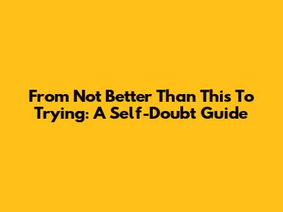 From 'Not Better Than This' To Trying: A Self-Doubt Guide