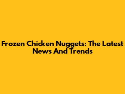 Frozen Chicken Nuggets: The Latest News And Trends