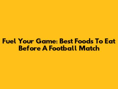 Fuel Your Game: Best Foods To Eat Before A Football Match