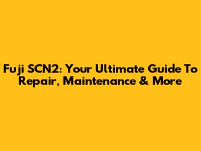 Fuji SCN2: Your Ultimate Guide To Repair, Maintenance & More