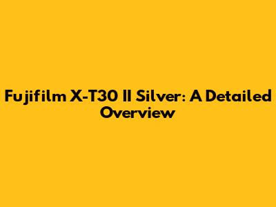 Fujifilm X-T30 II Silver: A Detailed Overview