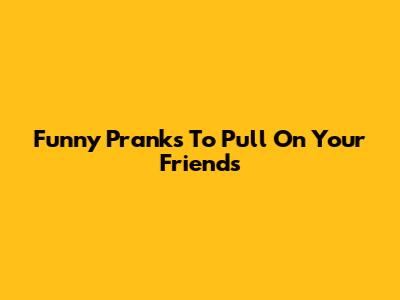 Funny Pranks To Pull On Your Friends