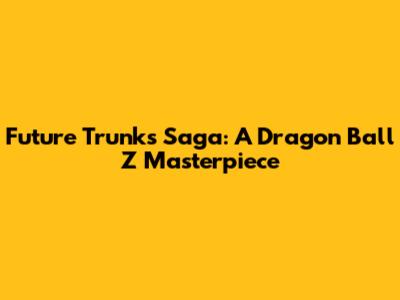 Future Trunks Saga: A Dragon Ball Z Masterpiece