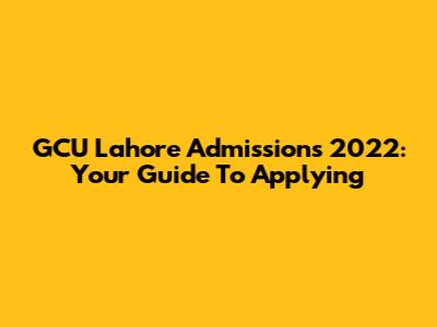 GCU Lahore Admissions 2022: Your Guide To Applying
