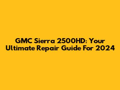 GMC Sierra 2500HD: Your Ultimate Repair Guide For 2024