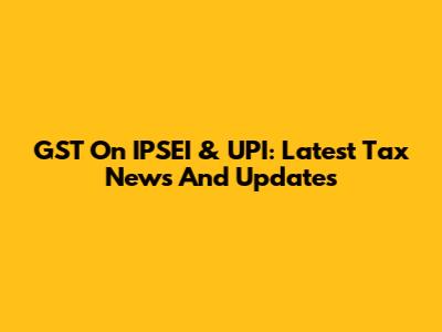 GST On IPSEI & UPI: Latest Tax News And Updates