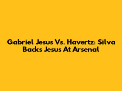 Gabriel Jesus Vs. Havertz: Silva Backs Jesus At Arsenal