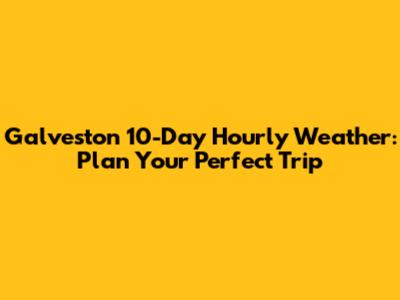 Galveston 10-Day Hourly Weather: Plan Your Perfect Trip