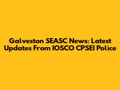 Galveston SEASC News: Latest Updates From IOSCO CPSEI Police