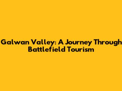 Galwan Valley: A Journey Through Battlefield Tourism