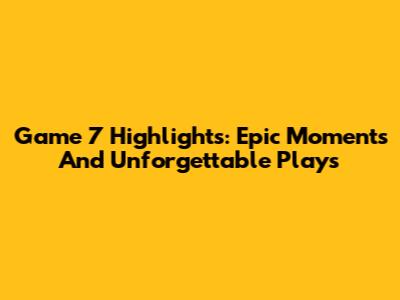 Game 7 Highlights: Epic Moments And Unforgettable Plays