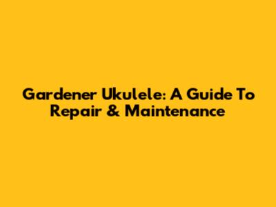 Gardener Ukulele: A Guide To Repair & Maintenance