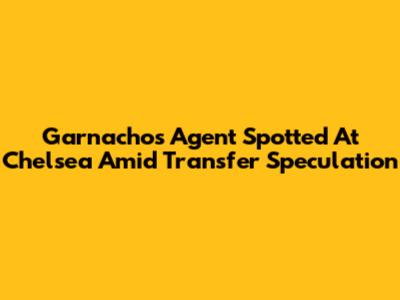 Garnacho's Agent Spotted At Chelsea Amid Transfer Speculation