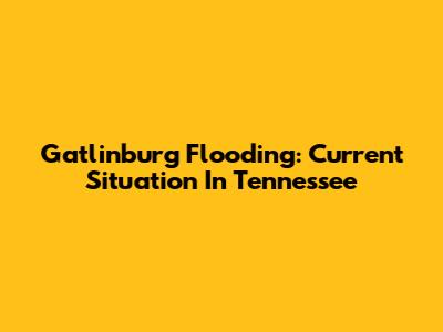 Gatlinburg Flooding: Current Situation In Tennessee
