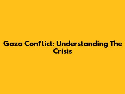 Gaza Conflict: Understanding The Crisis